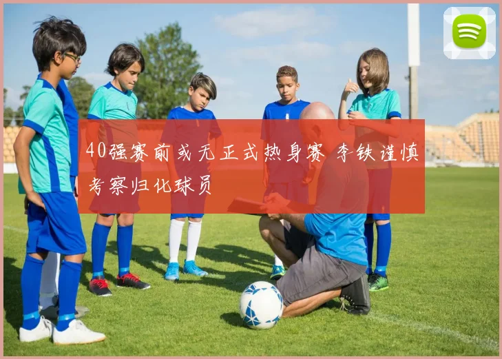 40强赛前或无正式热身赛 李铁谨慎考察归化球员