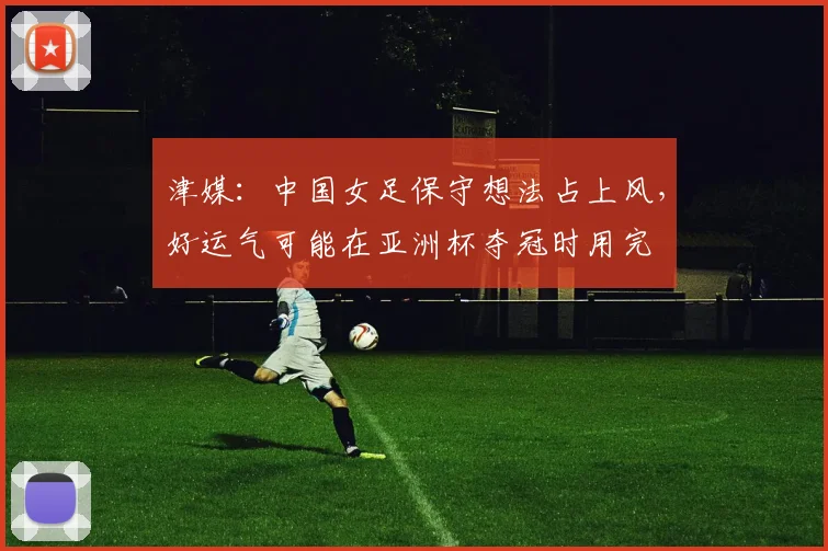 津媒：中国女足保守想法占上风，好运气可能在亚洲杯夺冠时用完