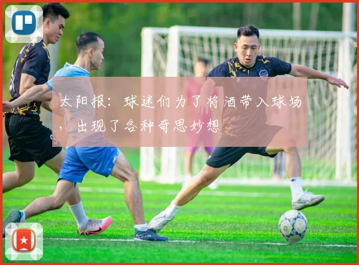 太阳报：球迷们为了将酒带入球场，出现了各种奇思妙想