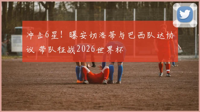 冲击6星！曝安切洛蒂与巴西队达协议 带队征战2026世界杯
