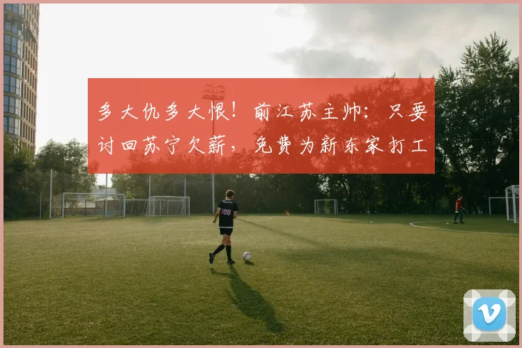 多大仇多大恨！前江苏主帅：只要讨回苏宁欠薪，免费为新东家打工