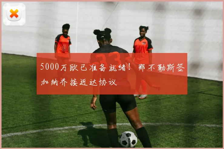 5000万欧已准备就绪！那不勒斯签加纳乔接近达协议