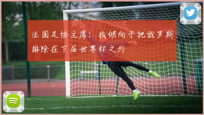 法国足协主席：我倾向于把俄罗斯排除在下届世界杯之外