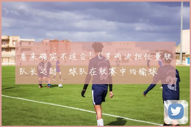 看来确实不适合！C罗两次担任曼联队长之时，球队在联赛中均输球
