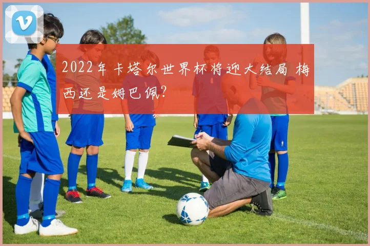 2022年卡塔尔世界杯将迎大结局 梅西还是姆巴佩？