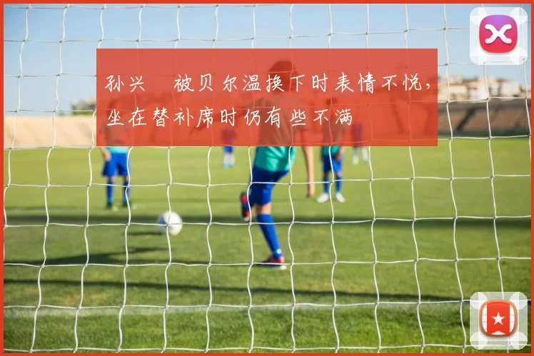 孙兴慜被贝尔温换下时表情不悦，坐在替补席时仍有些不满
