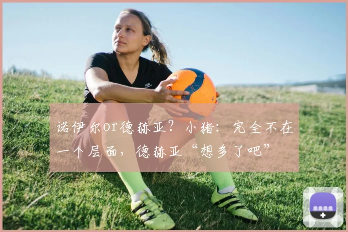 诺伊尔or德赫亚？小猪：完全不在一个层面，德赫亚“想多了吧”