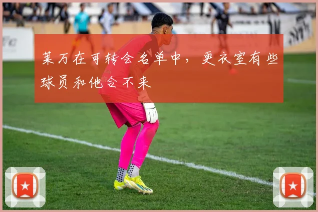 莱万在可转会名单中，更衣室有些球员和他合不来