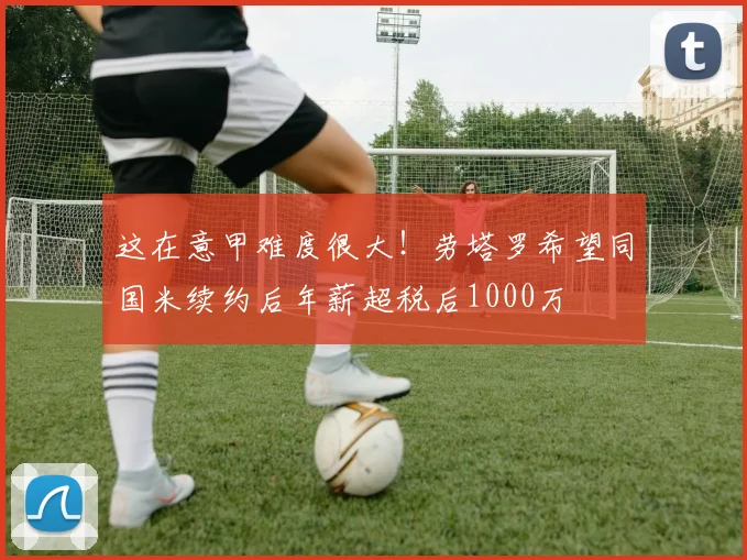 这在意甲难度很大！劳塔罗希望同国米续约后年薪超税后1000万