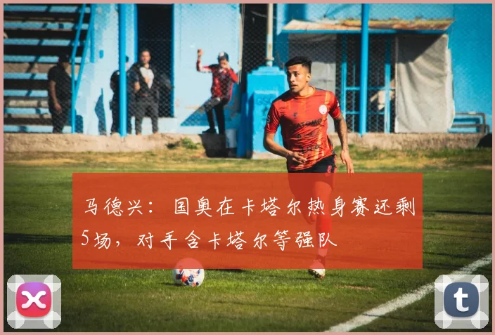 马德兴：国奥在卡塔尔热身赛还剩5场，对手含卡塔尔等强队