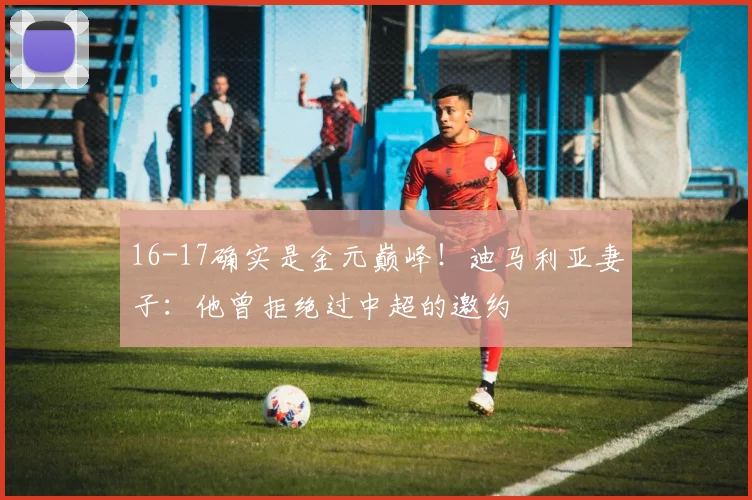 16-17确实是金元巅峰！迪马利亚妻子：他曾拒绝过中超的邀约