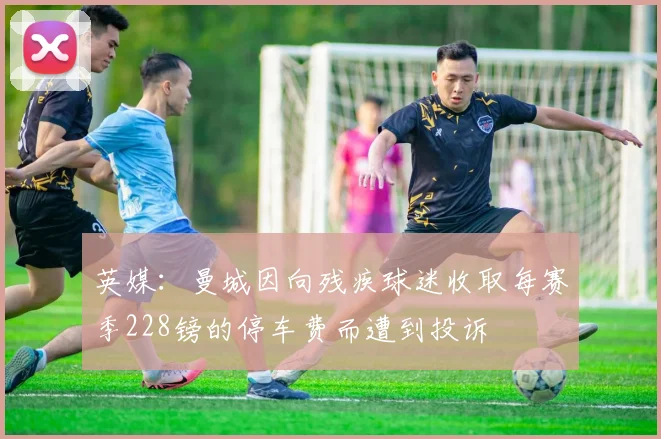 英媒：曼城因向残疾球迷收取每赛季228镑的停车费而遭到投诉