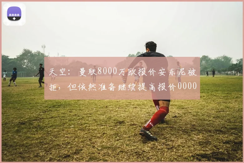 天空：曼联8000万欧报价安东尼被拒，但依然准备继续提高报价0000644