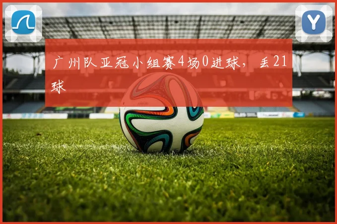 广州队亚冠小组赛4场0进球，丢21球