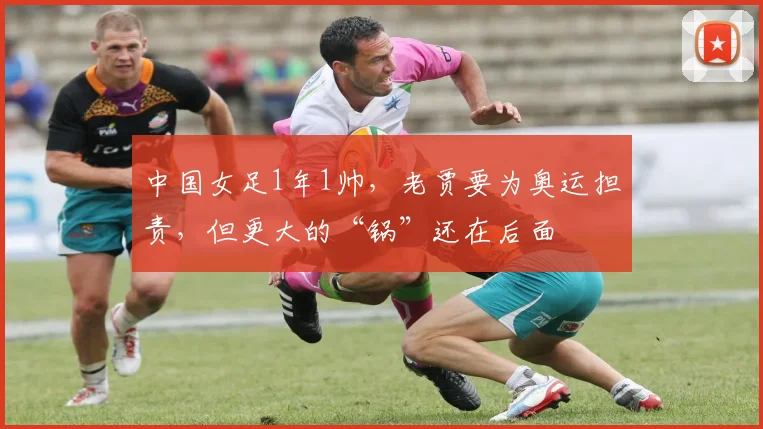 中国女足1年1帅，老贾要为奥运担责，但更大的“锅”还在后面