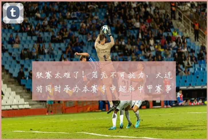 联赛太难了！若无不可抗力，大连将同时承办本赛季中超和中甲赛事
