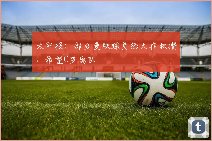 太阳报：部分曼联球员怒火在积攒，希望C罗离队