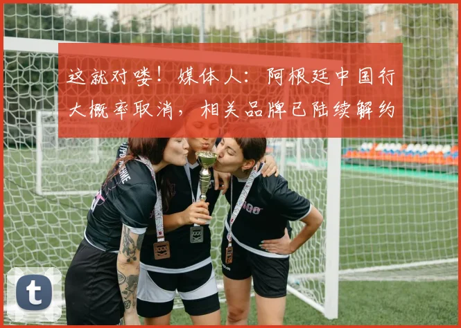 这就对喽！媒体人：阿根廷中国行大概率取消，相关品牌已陆续解约
