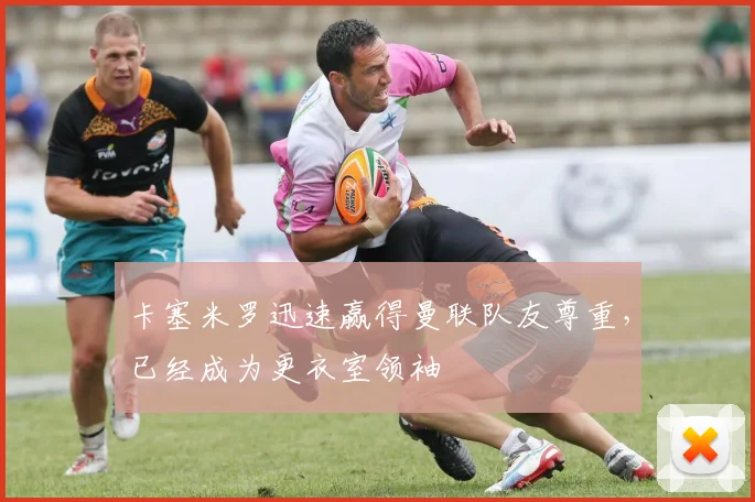 卡塞米罗迅速赢得曼联队友尊重，已经成为更衣室领袖