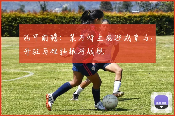 西甲前瞻：莱万特主场迎战皇马，升班马难挡银河战舰