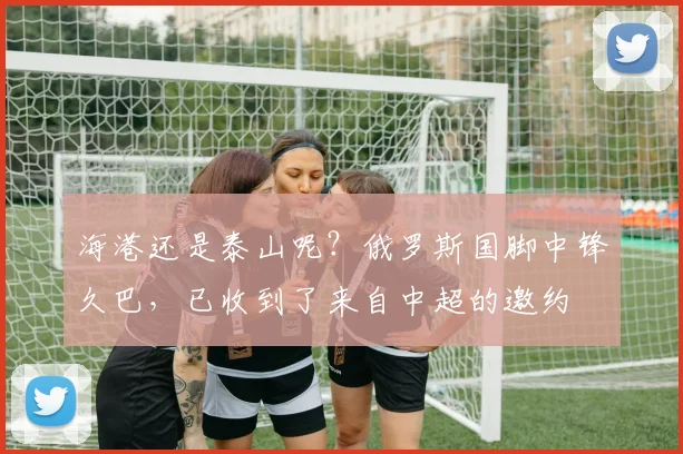 海港还是泰山呢？俄罗斯国脚中锋久巴，已收到了来自中超的邀约