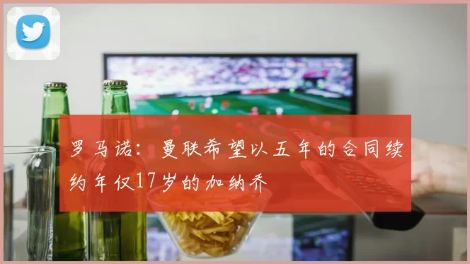 罗马诺：曼联希望以五年的合同续约年仅17岁的加纳乔
