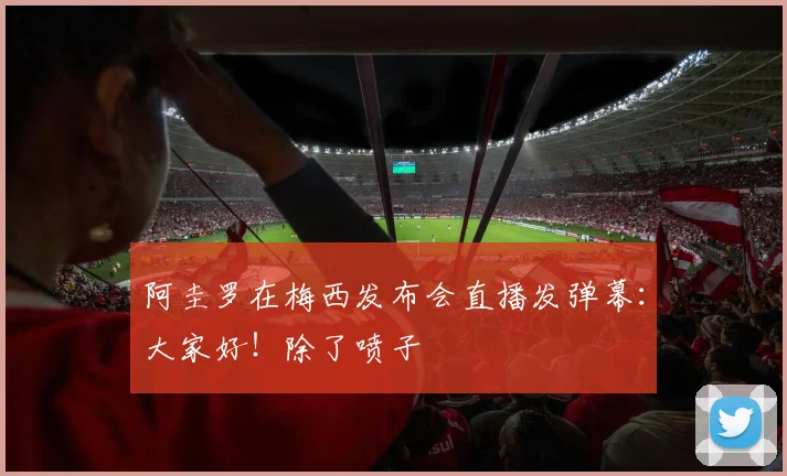 阿圭罗在梅西发布会直播发弹幕：大家好！除了喷子